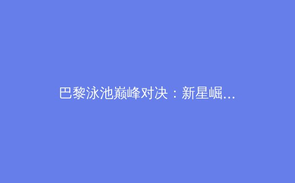 巴黎泳池巅峰对决：新星崛起，传奇纪录能否被刷新？ - 3