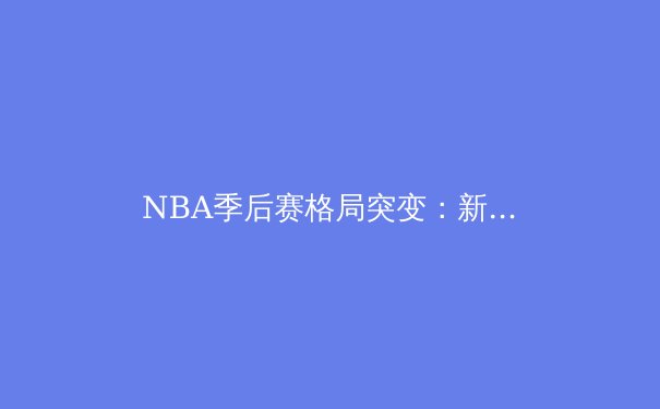 NBA季后赛格局突变：新生代巨星崛起与老牌王朝的终极较量 - 3
